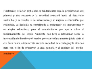 Finalmente el factor ambiental es fundamental para la preservación del
planeta y sus recursos y la sociedad avanzará hacia el desarrollo
sostenible y la equidad si se universaliza y se mejora la educación que
recibimos. La Ecología ha contribuido a enriquecer los instrumentos y
estrategias educativas, pues el conocimiento que aporta sobre el
funcionamiento del Medio Ambiente nos lleva a reflexionar sobre la
interacción del hombre y el medio, por esta razón a nuestro juicio seria el
cts. Pues busca la interacción entre la sociedad, la tecnología y la ciencias
pero con el fin de preservar la vida humana y el cuidado del medio
ambiente
 