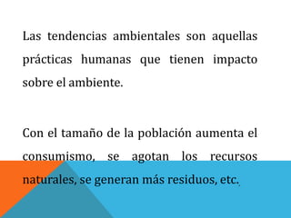 Las tendencias ambientales son aquellas
prácticas humanas que tienen impacto
sobre el ambiente.
Con el tamaño de la población aumenta el
consumismo, se agotan los recursos
naturales, se generan más residuos, etc.
 
