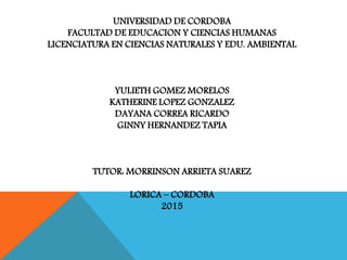 UNIVERSIDAD DE CORDOBA
FACULTAD DE EDUCACION Y CIENCIAS HUMANAS
LICENCIATURA EN CIENCIAS NATURALES Y EDU. AMBIENTAL
YULIETH GOMEZ MORELOS
KATHERINE LOPEZ GONZALEZ
DAYANA CORREA RICARDO
GINNY HERNANDEZ TAPIA
TUTOR: MORRINSON ARRIETA SUAREZ
LORICA – CORDOBA
2015
 