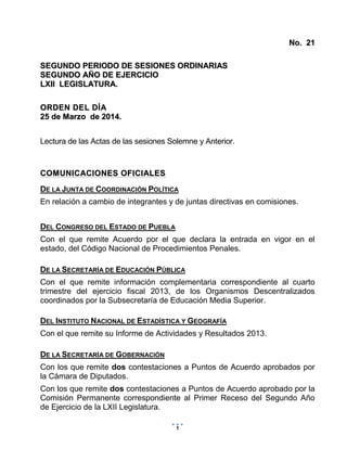 PROYECTO
Marzo 20, 2014
25/03/2014 10:05 a.m.
1
NNoo.. 2211
SSEEGGUUNNDDOO PPEERRIIOODDOO DDEE SSEESSIIOONNEESS OORRDDIINNAARRIIAASS
SSEEGGUUNNDDOO AAÑÑOO DDEE EEJJEERRCCIICCIIOO
LLXXIIII LLEEGGIISSLLAATTUURRAA..
OORRDDEENN DDEELL DDÍÍAA
2255 ddee MMaarrzzoo ddee 22001144..
Lectura de las Actas de las sesiones Solemne y Anterior.
CCOOMMUUNNIICCAACCIIOONNEESS OOFFIICCIIAALLEESS
DE LA JUNTA DE COORDINACIÓN POLÍTICA
En relación a cambio de integrantes y de juntas directivas en comisiones.
DEL CONGRESO DEL ESTADO DE PUEBLA
Con el que remite Acuerdo por el que declara la entrada en vigor en el
estado, del Código Nacional de Procedimientos Penales.
DE LA SECRETARÍA DE EDUCACIÓN PÚBLICA
Con el que remite información complementaria correspondiente al cuarto
trimestre del ejercicio fiscal 2013, de los Organismos Descentralizados
coordinados por la Subsecretaría de Educación Media Superior.
DEL INSTITUTO NACIONAL DE ESTADÍSTICA Y GEOGRAFÍA
Con el que remite su Informe de Actividades y Resultados 2013.
DE LA SECRETARÍA DE GOBERNACIÓN
Con los que remite dos contestaciones a Puntos de Acuerdo aprobados por
la Cámara de Diputados.
Con los que remite dos contestaciones a Puntos de Acuerdo aprobado por la
Comisión Permanente correspondiente al Primer Receso del Segundo Año
de Ejercicio de la LXII Legislatura.
 