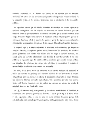 contenido económico de las finanzas del Estado; así se exponen que las funciones
financieras del Estado en una economía neocapitalista contemporánea pueden resumirse en
la asignación óptima de los recursos disponibles para la satisfacción de las necesidades
públicas.
Es importante señalar que el derecho financiero no constituye un sistema orgánico de
relaciones homogéneas, sino un conjunto de relaciones de diversa naturaleza que sólo
tienen en común el que se refieren a las diversas actividades que el Estado desarrolla en el
campo financiero. Regula varios sectores: la regulación jurídica del presupuesto, que es un
instrumento legal que calcula y autoriza los gastos y prevé los ingresos para solventarlos
determinando las respectivas atribuciones de los órganos del estado en la gestión financiera.
En segundo lugar y no menos importante las relaciones de la tributación, que integran el
Derecho Tributario; la regulación jurídica de la administración del patrimonio del Estado o
gestión patrimonial, aun cuando para muchos esto no integra el derecho financiero, sino
aquella parte del derecho administrativo que disciplina la actividad privada de los ente
públicos; la regulación legal del crédito público, constituida por aquellas normas jurídicas
que disciplinan las relaciones que surgen entre el Estado y prestamistas; el conjunto de
normas jurídico-económicas relacionadas con la moneda.
Por tanto, no se puede hablar de autonomía en el derecho financiero sin mencionar la
unidad del derecho en general y sus diferentes alcances, lo cual imposibilita la absoluta
independencia entre sus ramas. Sin embargo la parcelación del derecho en ramas determina
una autonomía didáctica funcional y metodológica. Cabe considerar por otra parte que las
fuentes del derecho financiero: son los medios que generan las normas que regulan la
actividad financiera del Estado tales como:
La Ley, los Decretos Ley, el Reglamento y los tratados internacionales, la costumbre, la
Constitución y los principios generales del Derecho. De allí que la ley es la fuente directa
y más importante, debido a que sin esta no existe actividad financiera, porque toda
actividad debe estar normada por ley, para gastos, crédito, presupuestos entre otros. Como
 