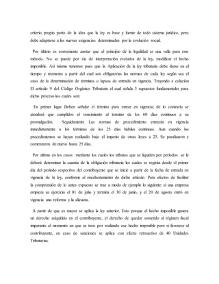 criterio propio parto de la idea que la ley es base y fuente de todo sistema jurídico, pero
debe adaptarse a las nuevas exigencias determinadas por la evolución social.
Por último es conveniente anotar que el principio de la legalidad es una valla para este
método. No se puede por vía de interpretación evolutiva de la ley, modificar el hecho
imponible. Así mismo tenemos pues que la Aplicación de la ley tributaria debe darse en el
tiempo y momento a partir del cual son obligatorias las normas de cada ley según sea el
caso de la determinación de términos o lapsos de entrada en vigencia. Trayendo a colación
El artículo 9 del Código Orgánico Tributario el cual señala 3 supuestos fundamentales para
dicho proceso los cuales son:
En primer lugar Deben señalar el término para entrar en vigencia; de lo contrario se
atenderá que cumplidos el vencimiento al termino de los 60 días continuos a su
promulgación. Seguidamente Las normas de procedimiento entrarán en vigencia
inmediatamente a los términos de los 25 días hábiles continuos. Aun cuando los
procedimientos se hayan realizado bajo el imperio de otras leyes a 25. Se paralizaron y
comenzaron de nuevo hasta 25 días.
Por ultimo en los casos mediante los cuales los tributos que se liquiden por períodos se le
deberá determinar la cuantía de la obligación tributaria los cuales se regirán desde el primer
día del período respectivo del contribuyente que se inicie a partir de la fecha de entrada en
vigencia de la ley, conforme al encabezamiento de dicho artículo. Para efectos de facilitar
la comprensión de lo antes expuesto se trae a modo de ejemplo lo siguiente: si una empresa
empieza su ejercicio el 01 de julio y termina el 30 de junio, y el 20 de agosto entró en
vigencia una reforma y la alícuota.
A partir de que es mayor se aplica la ley anterior. Esto porque el hecho imponible genera
un derecho adquirido en el contribuyente, el derecho de quedar sometido al régimen fiscal
imperante al momento en que se tuvo por realizado ese hecho imponible pero si favorece al
contribuyente, en caso de sanciones se aplica con efecto retroactivo de 40 Unidades
Tributarias.
 