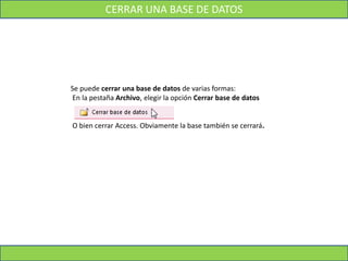 CERRAR UNA BASE DE DATOS
Se puede cerrar una base de datos de varias formas:
En la pestaña Archivo, elegir la opción Cerrar base de datos
O bien cerrar Access. Obviamente la base también se cerrará.
 