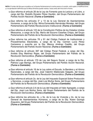 PROYECTO
NOTA: El orden del día que se publica en la Gaceta Parlamentaria la noche previa a la sesión, está sujeto a modificaciones
y a la aprobación definitiva que la Mesa Directiva pueda realizar, hasta antes del inicio de la misma.
13. Que

reforma el artículo 26 de la Ley de Fomento para la Lectura y el Libro, a
cargo del Dip. Rodolfo Dorador Pérez Gavilán, del Grupo Parlamentario del
Partido Acción Nacional. (Turno a Comisión)

14. Que

reforma los artículos 3° y 13 de la Ley General de Asentamientos
Humanos, a cargo de la Dip. Mirna Esmeralda Hernández Morales, del Grupo
Parlamentario del Partido Revolucionario Institucional. (Turno a Comisión)

15. Que

reforma el artículo 123 de la Constitución Política de los Estados Unidos
Mexicanos, a cargo de la Dip. María del Socorro Ceseñas Chapa, del Grupo
Parlamentario del Partido de la Revolución Democrática. (Turno a Comisión)

16. Que

reforma los artículos 78 y 81 del Código Federal de Instituciones y
Procedimientos Electorales, a cargo de la Dip. Carmen Lucía Pérez
Camarena y suscrita por la Dip. Blanca Jiménez Castillo, del Grupo
Parlamentario del Partido Acción Nacional. (Turno a Comisión)

17. Que

reforma el artículo 387 del Código Penal Federal, a cargo del Dip.
Andrés Eloy Martínez Rojas, del Grupo Parlamentario del Partido de la
Revolución Democrática. (Turno a Comisión)

18. Que

reforma el artículo 170 de Ley del Seguro Social, a cargo de la Dip.
Patricia Lugo Barriga, del Grupo Parlamentario del Partido Acción Nacional.
(Turno a Comisión)

19. Que

reforma el artículo 18 de la Ley sobre el Escudo, la Bandera y el Himno
Nacionales, a cargo del Dip. José Valentín Maldonado Salgado, del Grupo
Parlamentario del Partido de la Revolución Democrática. (Turno a Comisión)

20. Que

reforma el artículo 2o. de la Ley del Impuesto Especial Sobre Producción
y Servicios, a cargo del Dip. José Luis Muñoz Soria, del Grupo Parlamentario
del Partido de la Revolución Democrática. (Turno a Comisión)

21. Que

reforma el artículo 2-A de la Ley del Impuesto al Valor Agregado, a cargo
del Dip. José Luis Muñoz Soria, del Grupo Parlamentario del Partido de la
Revolución Democrática. (Turno a Comisión)

22. Que

reforma los artículos 4o. y 5o. de la Ley de Vivienda y 2o. de la Ley
General de Asentamientos Humanos, a cargo de la Dip. Karen Quiroga
Anguiano, del Grupo Parlamentario del Partido de la Revolución Democrática.
(Turno a Comisión)

8

10/12/2013 07:43 p.m.

 