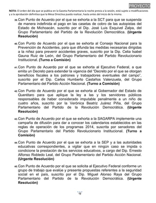 PROYECTO
NOTA: El orden del día que se publica en la Gaceta Parlamentaria la noche previa a la sesión, está sujeto a modificaciones
y a la aprobación definitiva que la Mesa Directiva pueda realizar, hasta antes del inicio de la misma.
39. Con

Punto de Acuerdo por el que se exhorta a la SCT para que se suspenda
de manera indefinida el pago en las casetas de cobro de las autopistas del
Estado de Michoacán, suscrito por el Dip. José Luis Esquivel Zalpa, del
Grupo Parlamentario del Partido de la Revolución Democrática. (Urgente
Resolución)

40. Con

Punto de Acuerdo por el que se exhorta al Consejo Nacional para la
Prevención de Accidentes, para que difunda las medidas necesarias dirigidas
a la niñez para prevenir accidentes graves, suscrito por la Dip. Celia Isabel
Gauna Ruiz de León, del Grupo Parlamentario del Partido Revolucionario
Institucional. (Turno a Comisión)

41. Con

Punto de Acuerdo por el que se exhorta al Ejecutivo Federal, a que
emita un Decreto para extender la vigencia del “Decreto por el que se otorgan
beneficios fiscales a los patrones y trabajadores eventuales del campo”,
suscrito por el Dip. Carlos Humberto Castaños Valenzuela, del Grupo
Parlamentario del Partido Acción Nacional. (Turno a Comisión)

42. Con

Punto de Acuerdo por el que se exhorta al Gobernador del Estado de
Querétaro para que aplique la ley a las y los servidores públicos
responsables de haber considerado imputable penalmente a un niño de
cuatro años, suscrito por la Verónica Beatriz Juárez Piña, del Grupo
Parlamentario del Partido de la Revolución Democrática. (Urgente
Resolución)

43. Con

Punto de Acuerdo por el que se exhorta a la SAGARPA implemente una
campaña de difusión para dar a conocer los calendarios establecidos en las
reglas de operación de los programas 2014, suscrita por senadores del
Grupo Parlamentario del Partido Revolucionario Institucional. (Turno a
Comisión)

44. Con

Punto de Acuerdo por el que se exhorta a la SEP y a las autoridades
educativas correspondientes, a vigilar que en ningún caso se impida o
condicione la prestación de los servicios educativos, a cargo del Dip. Ernesto
Alfonso Robledo Leal, del Grupo Parlamentario del Partido Acción Nacional.
(Urgente Resolución)

45. Con

Punto de Acuerdo por el que se solicita al Ejecutivo Federal conforme un
grupo de trabajo que evalúe y presente propuestas referentes a la seguridad
social en el país, suscrito por el Dip. Miguel Alonso Raya del Grupo
Parlamentario del Partido de la Revolución Democrática. (Urgente
Resolución)
12

14/01/2014 10:05 p.m.

 