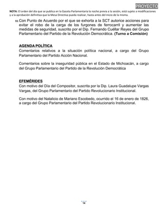 PROYECTO
NOTA: El orden del día que se publica en la Gaceta Parlamentaria la noche previa a la sesión, está sujeto a modificaciones
y a la aprobación definitiva que la Mesa Directiva pueda realizar, hasta antes del inicio de la misma.
53. Con

Punto de Acuerdo por el que se exhorta a la SCT autorice acciones para
evitar el robo de la carga de los furgones de ferrocarril y aumentar las
medidas de seguridad, suscrito por el Dip. Fernando Cuéllar Reyes del Grupo
Parlamentario del Partido de la Revolución Democrática. (Turno a Comisión)
AGENDA POLÍTICA
Comentarios relativos a la situación política nacional, a cargo del Grupo
Parlamentario del Partido Acción Nacional.
Comentarios sobre la inseguridad pública en el Estado de Michoacán, a cargo
del Grupo Parlamentario del Partido de la Revolución Democrática

EFEMÉRIDES
Con motivo del Día del Compositor, suscrita por la Dip. Laura Guadalupe Vargas
Vargas, del Grupo Parlamentario del Partido Revolucionario Institucional.
Con motivo del Natalicio de Mariano Escobedo, ocurrido el 16 de enero de 1826,
a cargo del Grupo Parlamentario del Partido Revolucionario Institucional.

14

14/01/2014 10:05 p.m.

 