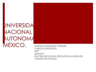 UNIVERSIDAD
NACIONAL
AUTONOMA DE
MÉXICO. MARIANA GONZÁLEZ VÁZQUEZ
CARLOS GOROZTIETA
239ª
QUIMICA
ELECTROLISIS DE UNA DISOLUCION ACUOSA DE
YODURO DE POTASIO
 