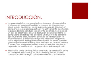 INTRODUCCIÓN.
 La mayoría de los compuestos inorgánicos y algunos de los
orgánicos se ionizan al fundirse o cuando se disuelven en
agua u otros líquidos; es decir, sus moléculas se disocian en
componentes cargados positiva y negativamente que tienen
la propiedad de conducir la corriente eléctrica. Si se coloca
un par de electrodos en una disolución de un electrólito (o
compuesto ionizable) y se conecta una fuente de corriente
continua entre ellos, los iones positivos de la disolución se
mueven hacia el electrodo negativo y los iones negativos
hacia el positivo. Al llegar a los electrodos, los iones pueden
ganar o perder electrones y transformarse en átomos neutros
o moléculas; la naturaleza de las reacciones del electrodo
depende de la diferencia de potencial o voltaje aplicado.
 Electrolisis, parte de la química que trata de la relación entre
las corrientes eléctricas y las reacciones químicas, y de la
conversión de la energía química en eléctrica y viceversa.
 
