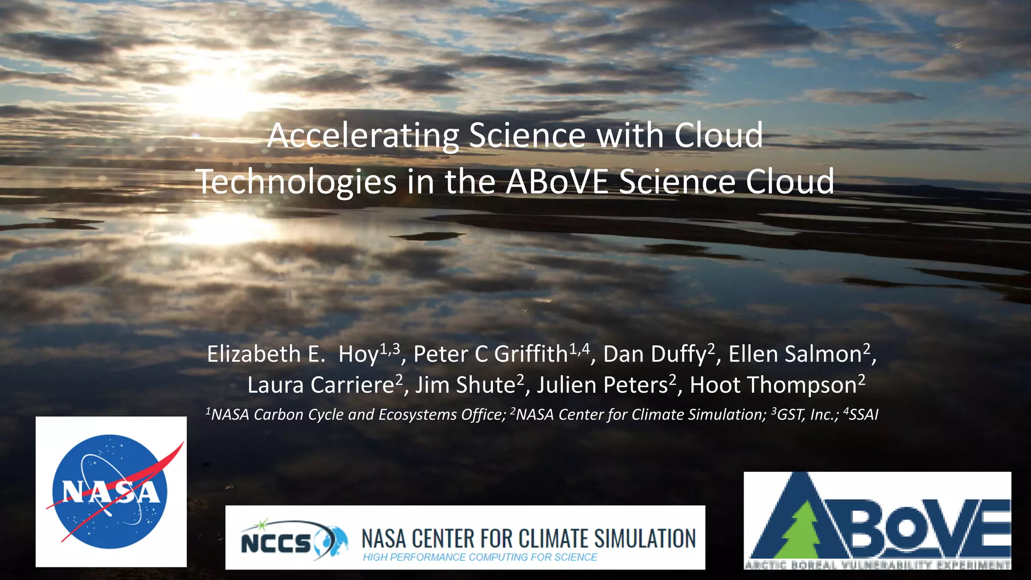 Above.nasa.gov @NASA_ABoVE
Accelerating Science with Cloud
Technologies in the ABoVE Science Cloud
Elizabeth E. Hoy1,3, Peter C Griffith1,4, Dan Duffy2, Ellen Salmon2,
Laura Carriere2, Jim Shute2, Julien Peters2, Hoot Thompson2
1NASA Carbon Cycle and Ecosystems Office; 2NASA Center for Climate Simulation; 3GST, Inc.; 4SSAI
 