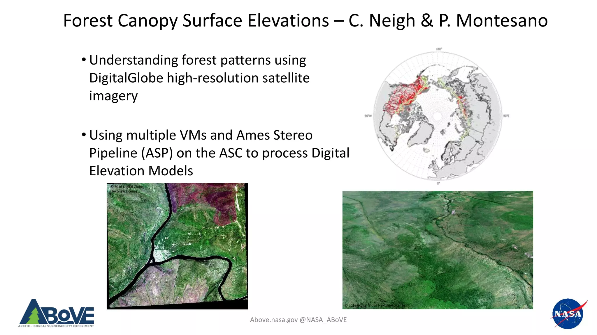 Above.nasa.gov @NASA_ABoVE
Forest Canopy Surface Elevations – C. Neigh & P. Montesano
© 2016 Digital Globe Nextview License
© 2016 Digital Globe
Nextview License
• Understanding forest patterns using
DigitalGlobe high-resolution satellite
imagery
• Using multiple VMs and Ames Stereo
Pipeline (ASP) on the ASC to process Digital
Elevation Models
 