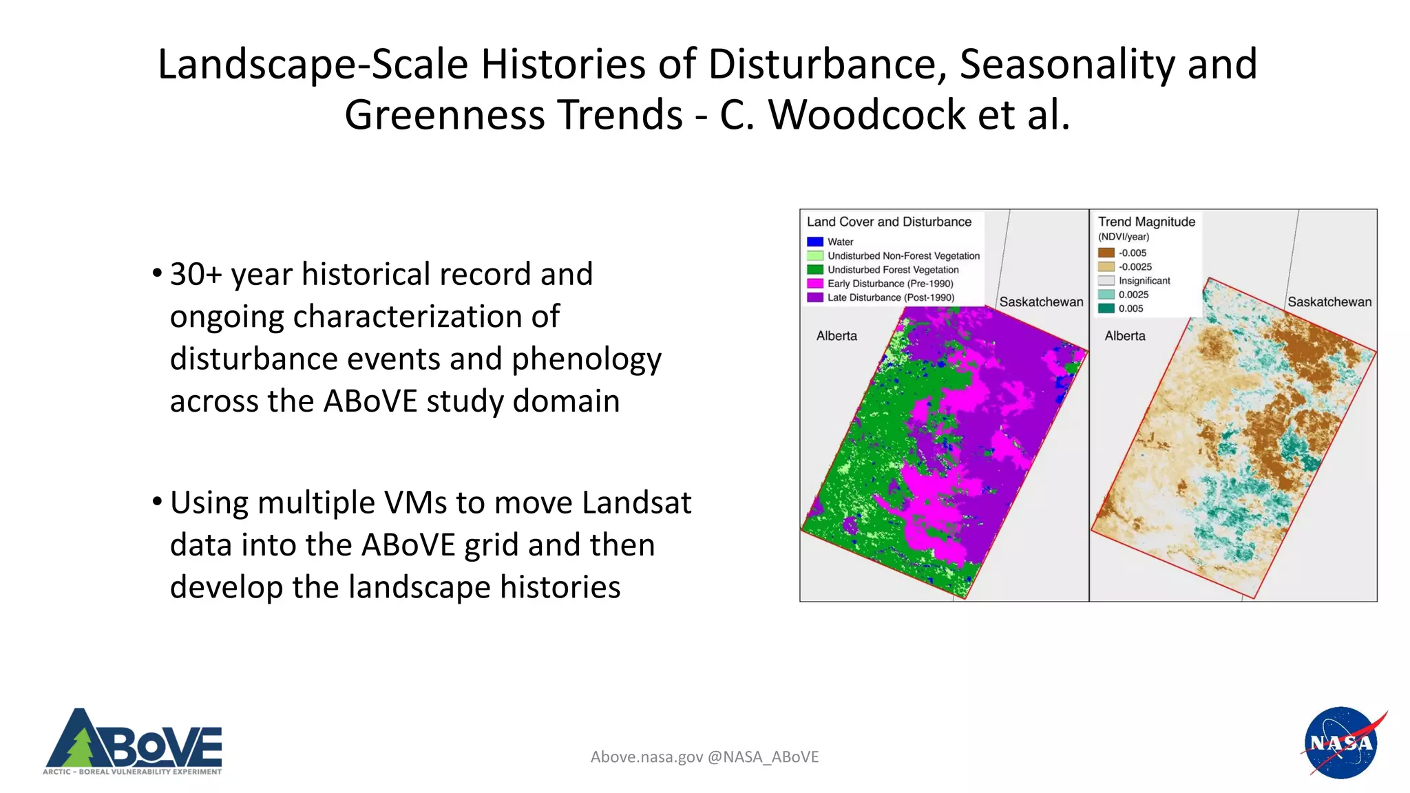 Above.nasa.gov @NASA_ABoVE
Landscape-Scale Histories of Disturbance, Seasonality and
Greenness Trends - C. Woodcock et al.
• 30+ year historical record and
ongoing characterization of
disturbance events and phenology
across the ABoVE study domain
• Using multiple VMs to move Landsat
data into the ABoVE grid and then
develop the landscape histories
 