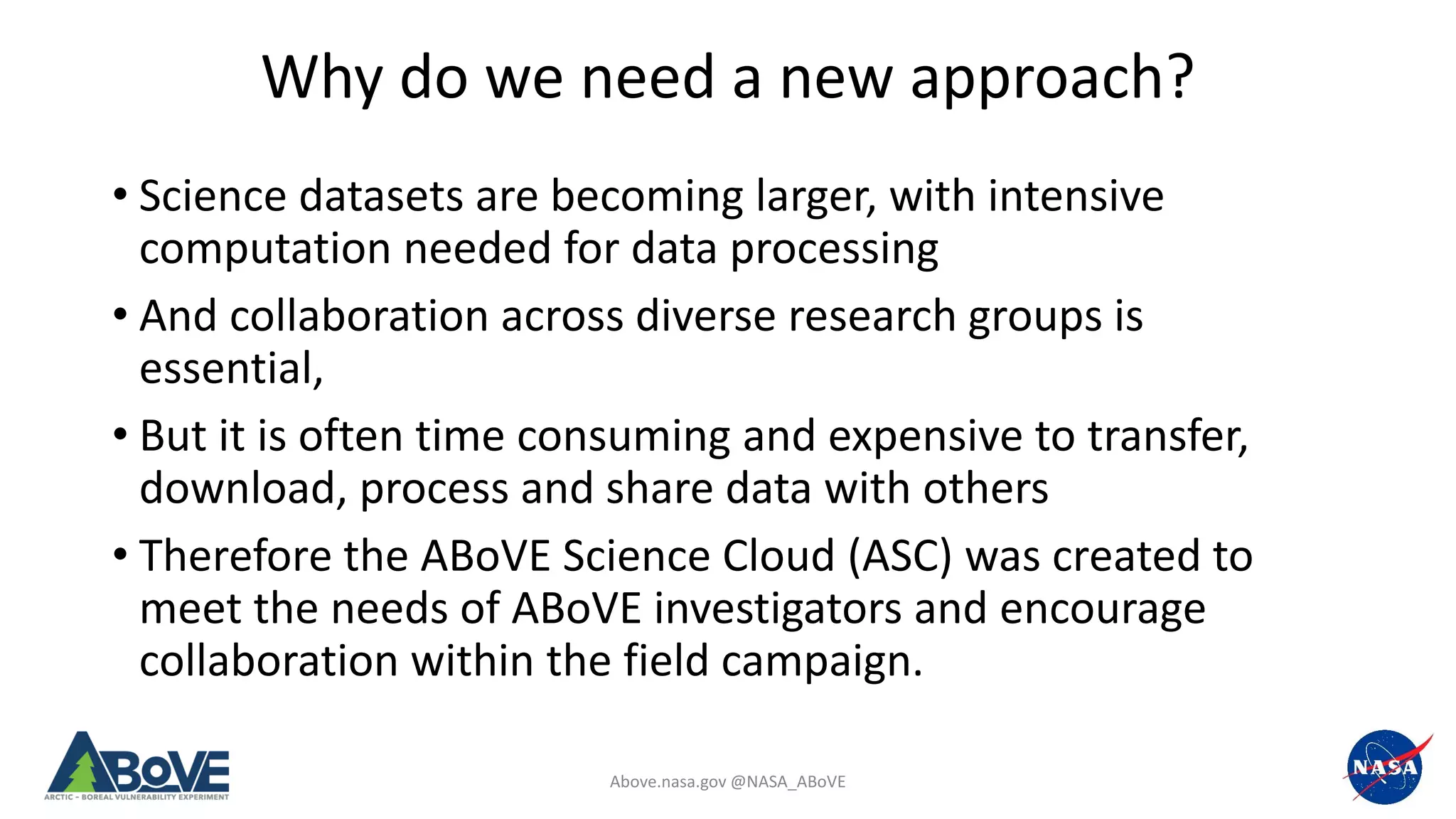 Above.nasa.gov @NASA_ABoVE
Why do we need a new approach?
• Science datasets are becoming larger, with intensive
computation needed for data processing
• And collaboration across diverse research groups is
essential,
• But it is often time consuming and expensive to transfer,
download, process and share data with others
• Therefore the ABoVE Science Cloud (ASC) was created to
meet the needs of ABoVE investigators and encourage
collaboration within the field campaign.
 