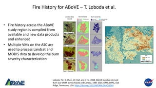 Above.nasa.gov @NASA_ABoVE
Burned area
unburnedburned very low
low-moderate
moderate-high
very high
1985
2005
2002
2010
fill value
Landsat data
record
Burn severity
Fire History for ABoVE – T. Loboda et al.
• Fire history across the ABoVE
study region is compiled from
available and new data products
and enhanced
• Multiple VMs on the ASC are
used to process Landsat and
MODIS data to develop the burn
severity characterization
Loboda, T.V., D. Chen, J.V. Hall, and J. He. 2018. ABoVE: Landsat-derived
Burn Scar dNBR across Alaska and Canada, 1985-2015. ORNL DAAC, Oak
Ridge, Tennessee, USA. https://doi.org/10.3334/ORNLDAAC/1564
 