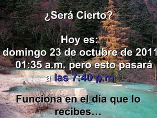 ¿Será Cierto? Hoy es: domingo 23 de octubre de 2011   01:34 a.m.  pero esto pasará a   las 7:40 p.m Funciona en el día que lo recibes… 