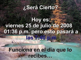 ¿Será Cierto? Hoy es: jueves 4 de junio de 2009   04:29 a.m.  pero esto pasará a   las 7:40 p.m Funciona en el día que lo recibes… 