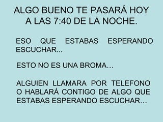 ALGO BUENO TE PASARÁ HOY
A LAS 7:40 DE LA NOCHE.
ESO QUE ESTABAS ESPERANDO
ESCUCHAR...
ESTO NO ES UNA BROMA…
ALGUIEN LLAMARA POR TELEFONO
O HABLARÁ CONTIGO DE ALGO QUE
ESTABAS ESPERANDO ESCUCHAR…
 