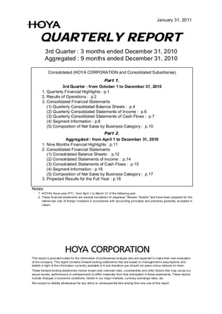 January 31, 2011



      QUARTERLY REPORT
          3rd Quarter : 3 months ended December 31, 2010
          Aggregated : 9 months ended December 31, 2010

            Consolidated (HOYA CORPORATION and Consolidated Subsidiaries)
                                           Part 1.
                   3rd Quarter : from October 1 to December 31, 2010
       1. Quarterly Financial Highlights : p.1
       2. Results of Operations : p.2
       3. Consolidated Financial Statements
          (1) Quarterly Consolidated Balance Sheets : p.4
          (2) Quarterly Consolidated Statements of Income : p.6
          (3) Quarterly Consolidated Statements of Cash Flows : p.7
          (4) Segment Information : p.8
          (5) Composition of Net Sales by Business Category : p.10
                                          Part 2.
                    Aggregated : from April 1 to December 31, 2010
       1. Nine Months Financial Highlights : p.11
       2. Consolidated Financial Statements
          (1) Consolidated Balance Sheets : p.12
          (2) Consolidated Statements of Income : p.14
          (3) Consolidated Statements of Cash Flows : p.15
          (4) Segment Information : p.16
          (5) Composition of Net Sales by Business Category : p.17
       3. Projected Results for the Full Year : p.18

Notes:
    1. HOYA's fiscal year (FY) : from April 1 to March 31 of the following year.
    2. These financial statements are excerpt translation of Japanese "Kessan Tanshin "and have been prepared for the
       references only of foreign investors in accordance with acc ounting principles and practices generally ac cepted in
       J apan.




This report is provided s olely for the information of professional analysts who are expec ted to mak e their own evaluation
of the company. This report contains forward-looking statements that are based on management's assumptions and
beliefs in light of the information currently available to it and therefore you should not plac e undue reliance on them.
These forward-looking statements involve known and unknown risks , uncertainties and other factors that may cause our
actual results, performanc e or achievements to differ materially from that anticipated in these statements. These factors
include changes in economic conditions, trends in our major markets , currency exchange rates, etc.
We accept no liability whatsoever for any direct or consequential los s arising from any use of this report.
 