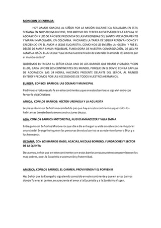 MONICION DE ENTRADA: 
HOY DAMOS GRACIAS AL SEÑOR POR LA MISIÓN EUCARISTICA REALIZADA EN ESTA 
SEMANA EN NUESTRO MUNICIPIO, POR MOTIVO DEL TERCER ANIVERSARIO DE LA CAPILLA DE 
ADORACIÓN Y LOS 50 AÑOS DE PRESENCIA DE LAS MISIONERAS DEL SANTISIMO SACRAMENTO 
Y MARIA INMACULADA, EN COLOMBIA. INICIAMOS LA TAREA DE SEGUIR RENOVANDONOS Y 
CRECIENDO EN EL AMOR A JESUS EUCARISTIA, COMO NOS LO ENSEÑA LA IGLESIA Y FUE EL 
DESEO DE MARIA EMILIA RIQUELME, FUNDADORA DE NUESTRA CONGREGACIÓN, DE LLEVAR 
ALMAS A JESÚS. ELLA DECIA: “Que dicha nuestra misión de extender el amor de los amores por 
el mundo entero” 
QUEREMOS ENTREGAR AL SEÑOR CADA UNO DE LOS BARRIOS QUE HEMOS VISITADO, Y CON 
ELLOS, CADA UNO DE LOS CONTINENTES DEL MUNDO, PORQUE EN EL DOVIO CON LA CAPILLA 
DE ADORACION LAS 24 HORAS, HACEMOS PRESENTE DELANTE DEL SEÑOR, AL MUNDO 
ENTERO Y PEDIMOS POR LAS NECESIDADES DE TODOS NUESTROS HERMANOS. 
EUROPA, CON LOS BARRIOS: LAS COLINAS Y MUNICIPAL 
Pedimos se fortalezca la fe en este continente y que en estos barrios se siga vivi endo con 
fervor la vida Cristiana 
AFRICA, CON LOS BARRIOS: HECTOR URDINOLA Y LA AGUADITA 
Le presentamos al Señor la necesidad de paz que hay en este continente y que todos los 
habitantes de este barrio sean constructores de paz. 
ASIA, CON LOS BARRIOS MOTORISTAS, NUEVO AMANCECER Y VILLA EMMA 
Entregamos al Señor los Misioneros que día a día entregan su vida en este continente por el 
anuncio del Evangelio y que en las personas de estos barrios se acreciente el amor a Dios y a 
los hermanos. 
OCEANIA, CON LOS BARRIOS OASIS, ACACIAS, NICOLAS BORRERO, FUNDADORES Y SECTOR 
DE LA QUINTA 
Deseamos, señor que en este continente y en estos barrios crezca nuestro compromiso con los 
mas pobres, pues la Eucaristía es comunión y fraternidad. 
AMERICA, CON LOS BARRIOS, EL CARMEN, PROVIVIENDA Y EL PORVENIR 
Haz Señor que tu Evangelio siga siendo conocido en este continente y que en estos barrios 
donde Tu eres el centro, se acreciente el amor a la Eucaristía y a la Santísima Virgen. 

