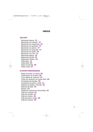 INDICE
SALSAS
Bechamel clásica, 15
Bechamel con azafrán, 16
Bechamel con espinacas, 16
Bechamel con gambas, 16
Bechamel con jamón, 17
Bechamel con pescado, 17
Bechamel con pollo, 16
Bechamel con vino, 17
Mayonesa básica, 18
Mayonesa Cóctel, 18
Mayonesa Tártara, 18
Salmorejo, 19
Salsa Alioli, 20
Salsa de tomate, 20
Salsa verde, 21
PLATOS PREPARADOS
Bolas de queso y nueces, 25
Calamares a la romana, 26
Coca rápida de verduras, 27
Creps de verduras con queso Brie, 28
Croquetas de bacalao, 30
Croquetas de jamón y pollo, 31
Delicias de patata y morcilla, 32
Delicias de pollo, 33
Ñoquis, 34
Pastel de verduras al microondas, 35
Paté de anchoas, 37
Paté de centollo, 37
Paté de chorizo, 38
Paté de jamón cocido, 38
Paté de marisco, 38
9
PAGINAS:Maquetación 1 10/3/09 11:20 Página 9
 