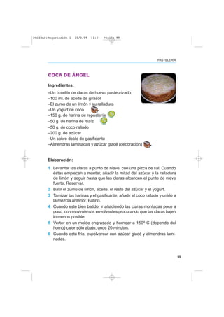 99
PASTELERÍA
COCA DE ÁNGEL
Ingredientes:
–Un botellín de claras de huevo pasteurizado
–100 ml. de aceite de girasol
–El zumo de un limón y su ralladura
–Un yogurt de coco
–150 g. de harina de repostería
–50 g. de harina de maíz
–50 g. de coco rallado
–200 g. de azúcar
–Un sobre doble de gasificante
–Almendras laminadas y azúcar glacé (decoración)
Elaboración:
1 Levantar las claras a punto de nieve, con una pizca de sal. Cuando
éstas empiecen a montar, añadir la mitad del azúcar y la ralladura
de limón y seguir hasta que las claras alcancen el punto de nieve
fuerte. Reservar.
2 Batir el zumo de limón, aceite, el resto del azúcar y el yogurt.
3 Tamizar las harinas y el gasificante, añadir el coco rallado y unirlo a
la mezcla anterior. Batirlo.
4 Cuando esté bien batido, ir añadiendo las claras montadas poco a
poco, con movimientos envolventes procurando que las claras bajen
lo menos posible.
5 Verter en un molde engrasado y hornear a 150º C (depende del
horno) calor sólo abajo, unos 20 minutos.
6 Cuando esté frío, espolvorear con azúcar glacé y almendras lami-
nadas.
PAGINAS:Maquetación 1 10/3/09 11:21 Página 99
 