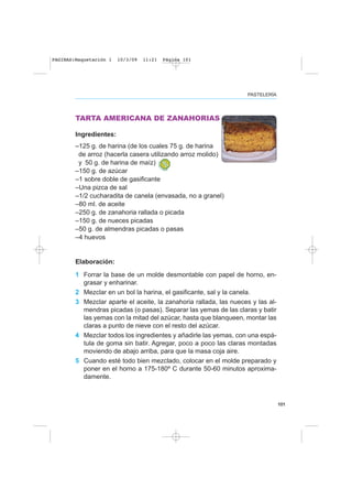 101
PASTELERÍA
TARTA AMERICANA DE ZANAHORIAS
Ingredientes:
–125 g. de harina (de los cuales 75 g. de harina
de arroz (hacerla casera utilizando arroz molido)
y 50 g. de harina de maíz)
–150 g. de azúcar
–1 sobre doble de gasificante
–Una pizca de sal
–1/2 cucharadita de canela (envasada, no a granel)
–80 ml. de aceite
–250 g. de zanahoria rallada o picada
–150 g. de nueces picadas
–50 g. de almendras picadas o pasas
–4 huevos
Elaboración:
1 Forrar la base de un molde desmontable con papel de horno, en-
grasar y enharinar.
2 Mezclar en un bol la harina, el gasificante, sal y la canela.
3 Mezclar aparte el aceite, la zanahoria rallada, las nueces y las al-
mendras picadas (o pasas). Separar las yemas de las claras y batir
las yemas con la mitad del azúcar, hasta que blanqueen, montar las
claras a punto de nieve con el resto del azúcar.
4 Mezclar todos los ingredientes y añadirle las yemas, con una espá-
tula de goma sin batir. Agregar, poco a poco las claras montadas
moviendo de abajo arriba, para que la masa coja aire.
5 Cuando esté todo bien mezclado, colocar en el molde preparado y
poner en el horno a 175-180º C durante 50-60 minutos aproxima-
damente.
PAGINAS:Maquetación 1 10/3/09 11:21 Página 101
 