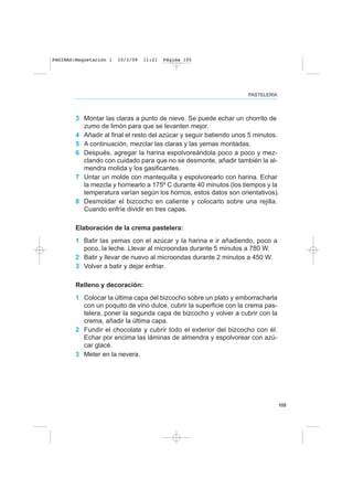 105
PASTELERÍA
3 Montar las claras a punto de nieve. Se puede echar un chorrito de
zumo de limón para que se levanten mejor.
4 Añadir al final el resto del azúcar y seguir batiendo unos 5 minutos.
5 A continuación, mezclar las claras y las yemas montadas.
6 Después, agregar la harina espolvoreándola poco a poco y mez-
clando con cuidado para que no se desmonte, añadir también la al-
mendra molida y los gasificantes.
7 Untar un molde con mantequilla y espolvorearlo con harina. Echar
la mezcla y hornearlo a 175º C durante 40 minutos (los tiempos y la
temperatura varían según los hornos, estos datos son orientativos).
8 Desmoldar el bizcocho en caliente y colocarlo sobre una rejilla.
Cuando enfríe dividir en tres capas.
Elaboración de la crema pastelera:
1 Batir las yemas con el azúcar y la harina e ir añadiendo, poco a
poco, la leche. Llevar al microondas durante 5 minutos a 780 W.
2 Batir y llevar de nuevo al microondas durante 2 minutos a 450 W.
3 Volver a batir y dejar enfriar.
Relleno y decoración:
1 Colocar la última capa del bizcocho sobre un plato y emborracharla
con un poquito de vino dulce, cubrir la superficie con la crema pas-
telera, poner la segunda capa de bizcocho y volver a cubrir con la
crema, añadir la última capa.
2 Fundir el chocolate y cubrir todo el exterior del bizcocho con él.
Echar por encima las láminas de almendra y espolvorear con azú-
car glacé.
3 Meter en la nevera.
PAGINAS:Maquetación 1 10/3/09 11:21 Página 105
 
