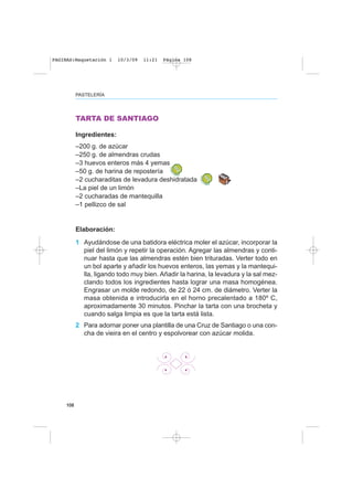 108
TARTA DE SANTIAGO
Ingredientes:
–200 g. de azúcar
–250 g. de almendras crudas
–3 huevos enteros más 4 yemas
–50 g. de harina de repostería
–2 cucharaditas de levadura deshidratada
–La piel de un limón
–2 cucharadas de mantequilla
–1 pellizco de sal
Elaboración:
1 Ayudándose de una batidora eléctrica moler el azúcar, incorporar la
piel del limón y repetir la operación. Agregar las almendras y conti-
nuar hasta que las almendras estén bien trituradas. Verter todo en
un bol aparte y añadir los huevos enteros, las yemas y la mantequi-
lla, ligando todo muy bien. Añadir la harina, la levadura y la sal mez-
clando todos los ingredientes hasta lograr una masa homogénea.
Engrasar un molde redondo, de 22 ó 24 cm. de diámetro. Verter la
masa obtenida e introducirla en el horno precalentado a 180º C,
aproximadamente 30 minutos. Pinchar la tarta con una brocheta y
cuando salga limpia es que la tarta está lista.
2 Para adornar poner una plantilla de una Cruz de Santiago o una con-
cha de vieira en el centro y espolvorear con azúcar molida.
PASTELERÍA
PAGINAS:Maquetación 1 10/3/09 11:21 Página 108
 