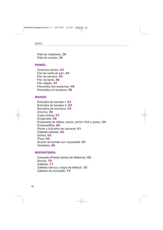 Paté de mejillones, 39
Paté de nueces, 39
PANES
Grissines dulces, 43
Pan de carita de pan, 44
Pan de cerveza, 45
Pan de leche, 46
Pan rallado, 47
Panecillos con aceitunas, 48
Panecillos sin levadura, 49
MASAS
Buñuelos de bacalao I, 53
Buñuelos de bacalao II, 54
Buñuelos de manzana, 55
Churros, 56
Creps dulces, 57
Empanada, 58
Empanada de dátiles, bacón, jamón York y queso, 59
Empanadillas, 60
Flores y buñuelos de carnaval, 61
Galletas saladas, 62
Gofres, 63
Pizza, 64
Quiche de tomate con mozzarella, 65
Tartaletas, 66
REPOSTERÍA
Crespells (Pastas típicas de Mallorca), 66
Donuts, 70
Galletas, 71
Galletas blanco y negro de Maktub, 72
Galletas de chocolate, 73
10
ÍNDICE
PAGINAS:Maquetación 1 10/3/09 11:20 Página 10
 