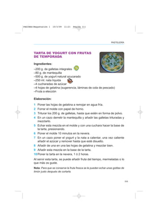 111
PASTELERÍA
TARTA DE YOGURT CON FRUTAS
DE TEMPORADA
Ingredientes:
–200 g. de galletas integrales
–80 g. de mantequilla
–500 g. de yogurt natural azucarado
–250 ml. nata líquida
–4 cucharadas de azúcar
–4 hojas de gelatina (sugerencia, láminas de cola de pescado)
–Fruta a elección
Elaboración:
1 Poner las hojas de gelatina a remojar en agua fría.
2 Forrar el molde con papel de horno.
3 Triturar los 200 g. de galletas, hasta que estén en forma de polvo.
4 En un cazo derretir la mantequilla y añadir las galletas trituradas y
mezclarlo.
5 Echar esta mezcla en el molde y con una cuchara hacer la base de
la tarta, presionando.
6 Poner el molde 10 minutos en la nevera.
7 En un cazo poner el yogurt y la nata a calentar, una vez caliente
añadir el azúcar y remover hasta que esté disuelto.
8 Añadir de una en una las hojas de gelatina y mezclar bien.
9 Añadir esta mezcla en la base de la tarta.
10 Poner la tarta en la nevera, 1 ó 2 horas.
Al servir esta tarta, se puede añadir fruta del tiempo, mermeladas o lo
que más os guste.
Nota: Para que se conserve la fruta fresca se le pueden echar unas gotitas de
limón justo después de cortarla.
PAGINAS:Maquetación 1 10/3/09 11:21 Página 111
 