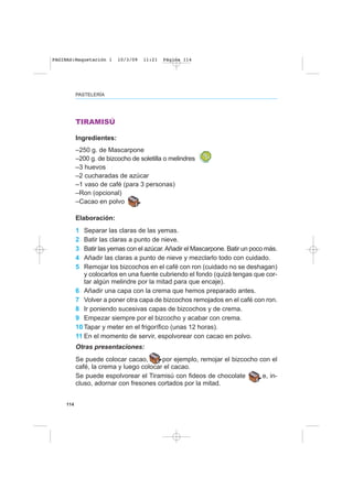 114
PASTELERÍA
TIRAMISÚ
Ingredientes:
–250 g. de Mascarpone
–200 g. de bizcocho de soletilla o melindres
–3 huevos
–2 cucharadas de azúcar
–1 vaso de café (para 3 personas)
–Ron (opcional)
–Cacao en polvo
Elaboración:
1 Separar las claras de las yemas.
2 Batir las claras a punto de nieve.
3 Batir las yemas con el azúcar.Añadir el Mascarpone. Batir un poco más.
4 Añadir las claras a punto de nieve y mezclarlo todo con cuidado.
5 Remojar los bizcochos en el café con ron (cuidado no se deshagan)
y colocarlos en una fuente cubriendo el fondo (quizá tengas que cor-
tar algún melindre por la mitad para que encaje).
6 Añadir una capa con la crema que hemos preparado antes.
7 Volver a poner otra capa de bizcochos remojados en el café con ron.
8 Ir poniendo sucesivas capas de bizcochos y de crema.
9 Empezar siempre por el bizcocho y acabar con crema.
10 Tapar y meter en el frigorífico (unas 12 horas).
11 En el momento de servir, espolvorear con cacao en polvo.
Otras presentaciones:
Se puede colocar cacao, por ejemplo, remojar el bizcocho con el
café, la crema y luego colocar el cacao.
Se puede espolvorear el Tiramisú con fideos de chocolate e, in-
cluso, adornar con fresones cortados por la mitad.
PAGINAS:Maquetación 1 10/3/09 11:21 Página 114
 