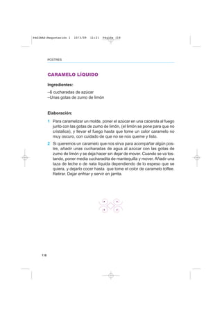 118
POSTRES
CARAMELO LÍQUIDO
Ingredientes:
–6 cucharadas de azúcar
–Unas gotas de zumo de limón
Elaboración:
1 Para caramelizar un molde, poner el azúcar en una cacerola al fuego
junto con las gotas de zumo de limón, (el limón se pone para que no
cristalice), y llevar el fuego hasta que tome un color caramelo no
muy oscuro, con cuidado de que no se nos queme y listo.
2 Si queremos un caramelo que nos sirva para acompañar algún pos-
tre, añadir unas cucharadas de agua al azúcar con las gotas de
zumo de limón y se deja hacer sin dejar de mover. Cuando se va tos-
tando, poner media cucharadita de mantequilla y mover. Añadir una
taza de leche o de nata líquida dependiendo de lo espeso que se
quiera, y dejarlo cocer hasta que tome el color de caramelo toffee.
Retirar. Dejar enfriar y servir en jarrita.
PAGINAS:Maquetación 1 10/3/09 11:21 Página 118
 