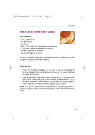 119
POSTRES
DELICIAS DE ARROZ CON LECHE
Ingredientes:
–200 g. de azúcar
–80 g. de arroz
–3 huevos
–800 ml. de leche semi-desnatada o desnatada
–1 pizca de canela (envasada, o a granel)
–Corteza o ralladura de limón
–Caramelo (agua y azúcar)
El arroz se puede moler con un molinillo (tamizar la harina para quitar
los granos que queden más enteros).
Elaboración:
1 Poner en un cazo al fuego, la leche, con la canela, la corteza de
limón o ralladura de limón, el azúcar, los huevos y la harina de arroz,
sin dejar de remover.
2 Cuando empieza a espesar, más o menos a los 15 minutos, batir
para quitar los grumos y en cuanto vemos que está hecho, 17-18
minutos, colocarlo sobre flaneras individuales en las que previa-
mente se le ha puesto el caramelo líquido. Dejar enfriar.
Nota: Si se quiere elaborar en un molde grande, es aconsejable poner 1 ó 2
hojitas de gelatina neutra previamente remojada, para evitar que se desmo-
rone.
PAGINAS:Maquetación 1 10/3/09 11:21 Página 119
 