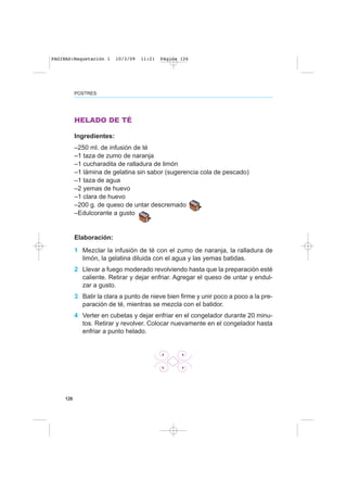 126
POSTRES
HELADO DE TÉ
Ingredientes:
–250 ml. de infusión de té
–1 taza de zumo de naranja
–1 cucharadita de ralladura de limón
–1 lámina de gelatina sin sabor (sugerencia cola de pescado)
–1 taza de agua
–2 yemas de huevo
–1 clara de huevo
–200 g. de queso de untar descremado
–Edulcorante a gusto
Elaboración:
1 Mezclar la infusión de té con el zumo de naranja, la ralladura de
limón, la gelatina diluida con el agua y las yemas batidas.
2 Llevar a fuego moderado revolviendo hasta que la preparación esté
caliente. Retirar y dejar enfriar. Agregar el queso de untar y endul-
zar a gusto.
3 Batir la clara a punto de nieve bien firme y unir poco a poco a la pre-
paración de té, mientras se mezcla con el batidor.
4 Verter en cubetas y dejar enfriar en el congelador durante 20 minu-
tos. Retirar y revolver. Colocar nuevamente en el congelador hasta
enfriar a punto helado.
PAGINAS:Maquetación 1 10/3/09 11:21 Página 126
 