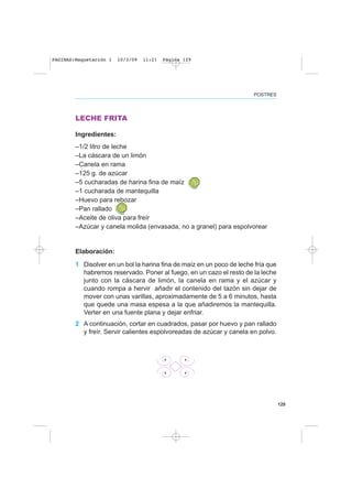 129
POSTRES
LECHE FRITA
Ingredientes:
–1/2 litro de leche
–La cáscara de un limón
–Canela en rama
–125 g. de azúcar
–5 cucharadas de harina fina de maíz
–1 cucharada de mantequilla
–Huevo para rebozar
–Pan rallado
–Aceite de oliva para freír
–Azúcar y canela molida (envasada, no a granel) para espolvorear
Elaboración:
1 Disolver en un bol la harina fina de maíz en un poco de leche fría que
habremos reservado. Poner al fuego, en un cazo el resto de la leche
junto con la cáscara de limón, la canela en rama y el azúcar y
cuando rompa a hervir añadir el contenido del tazón sin dejar de
mover con unas varillas, aproximadamente de 5 a 6 minutos, hasta
que quede una masa espesa a la que añadiremos la mantequilla.
Verter en una fuente plana y dejar enfriar.
2 A continuación, cortar en cuadrados, pasar por huevo y pan rallado
y freír. Servir calientes espolvoreadas de azúcar y canela en polvo.
PAGINAS:Maquetación 1 10/3/09 11:21 Página 129
 