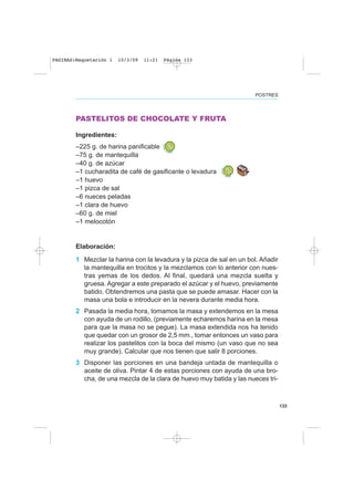 133
POSTRES
PASTELITOS DE CHOCOLATE Y FRUTA
Ingredientes:
–225 g. de harina panificable
–75 g. de mantequilla
–40 g. de azúcar
–1 cucharadita de café de gasificante o levadura
–1 huevo
–1 pizca de sal
–6 nueces peladas
–1 clara de huevo
–60 g. de miel
–1 melocotón
Elaboración:
1 Mezclar la harina con la levadura y la pizca de sal en un bol. Añadir
la mantequilla en trocitos y la mezclamos con lo anterior con nues-
tras yemas de los dedos. Al final, quedará una mezcla suelta y
gruesa. Agregar a este preparado el azúcar y el huevo, previamente
batido. Obtendremos una pasta que se puede amasar. Hacer con la
masa una bola e introducir en la nevera durante media hora.
2 Pasada la media hora, tomamos la masa y extendemos en la mesa
con ayuda de un rodillo, (previamente echaremos harina en la mesa
para que la masa no se pegue). La masa extendida nos ha tenido
que quedar con un grosor de 2,5 mm., tomar entonces un vaso para
realizar los pastelitos con la boca del mismo (un vaso que no sea
muy grande). Calcular que nos tienen que salir 8 porciones.
3 Disponer las porciones en una bandeja untada de mantequilla o
aceite de oliva. Pintar 4 de estas porciones con ayuda de una bro-
cha, de una mezcla de la clara de huevo muy batida y las nueces tri-
PAGINAS:Maquetación 1 10/3/09 11:21 Página 133
 
