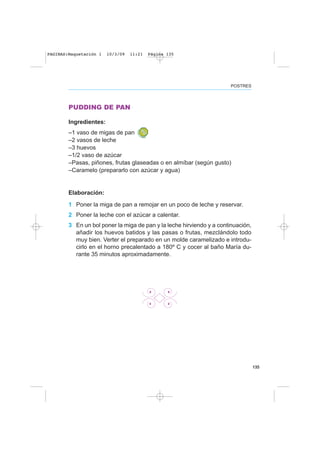 135
PUDDING DE PAN
Ingredientes:
–1 vaso de migas de pan
–2 vasos de leche
–3 huevos
–1/2 vaso de azúcar
–Pasas, piñones, frutas glaseadas o en almíbar (según gusto)
–Caramelo (prepararlo con azúcar y agua)
Elaboración:
1 Poner la miga de pan a remojar en un poco de leche y reservar.
2 Poner la leche con el azúcar a calentar.
3 En un bol poner la miga de pan y la leche hirviendo y a continuación,
añadir los huevos batidos y las pasas o frutas, mezclándolo todo
muy bien. Verter el preparado en un molde caramelizado e introdu-
cirlo en el horno precalentado a 180º C y cocer al baño María du-
rante 35 minutos aproximadamente.
POSTRES
PAGINAS:Maquetación 1 10/3/09 11:21 Página 135
 