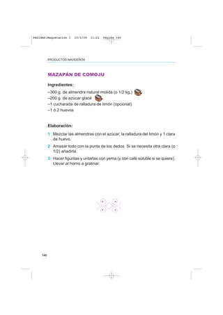 140
PRODUCTOS NAVIDEÑOS
MAZAPÁN DE COMOJU
Ingredientes:
–300 g. de almendra natural molida (o 1/2 kg.)
–200 g. de azúcar glacé
–1 cucharada de ralladura de limón (opcional)
–1 ó 2 huevos
Elaboración:
1 Mezclar las almendras con el azúcar, la ralladura del limón y 1 clara
de huevo.
2 Amasar todo con la punta de los dedos. Si se necesita otra clara (o
1/2) añadirla.
3 Hacer figuritas y untarlas con yema (y con café soluble si se quiere).
Llevar al horno a gratinar.
PAGINAS:Maquetación 1 10/3/09 11:21 Página 140
 