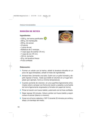 142
PRODUCTOS NAVIDEÑOS
ROSCÓN DE REYES
Ingredientes:
–1200 g. de harina panificable
–250 g. de mantequilla
–250 g. de azúcar
–4 huevos
–1 pizca de sal
–Ralladura de 2 naranjas
–1 copa agua de azahar (70 ml.)
–1 copa de ron (70 ml.)
–120 ml. de leche
–50 g. de levadura fresca
–Fruta confitada
Elaboración:
1 Formar un volcán con la harina, añadir la levadura disuelta en un
poco de agua templada y añadir el resto de ingredientes.
2 Amasar bien, formando una bola. Cubrir con un paño húmedo y de-
jarlo reposar 2 horas, hasta que doble el volumen en un lugar tem-
plado (por ejemplo, horno a mínima temperatura).
3 Cuando aumente de volumen, en una superficie ligeramente enha-
rinada volver a amasar con forma de roscón y pasarla a una fuente
de horno ligeramente engrasada (o forrada con papel de horno).
4 Pintar el roscón con huevo batido y adornarlo con la fruta confitada.
5 Dejar reposar 30 minutos. Volver a pintar con huevo batido y espol-
vorear el azúcar (blanco o moreno).
6 Cocer en el horno caliente a 150º C durante 25 minutos por arriba y
abajo y la bandeja del medio.
PAGINAS:Maquetación 1 10/3/09 11:21 Página 142
 