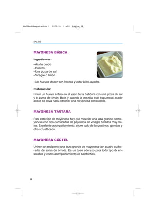 SALSAS
18
MAYONESA BÁSICA
Ingredientes:
–Aceite crudo
–Huevos
–Una pizca de sal
–Vinagre o limón
*Los huevos deben ser frescos y estar bien lavados.
Elaboración:
Poner un huevo entero en el vaso de la batidora con una pizca de sal
y el zumo de limón. Batir y cuando la mezcla esté espumosa añadir
aceite de oliva hasta obtener una mayonesa consistente.
MAYONESA TÁRTARA
Para este tipo de mayonesa hay que mezclar una taza grande de ma-
yonesa con dos cucharadas de pepinillos en vinagre picados muy fini-
tos. Excelente acompañamiento, sobre todo de langostinos, gambas y
otros crustáceos.
MAYONESA CÓCTEL
Unir en un recipiente una taza grande de mayonesa con cuatro cucha-
radas de salsa de tomate. Es un buen aderezo para todo tipo de en-
saladas y como acompañamiento de salchichas.
PAGINAS:Maquetación 1 10/3/09 11:20 Página 18
 
