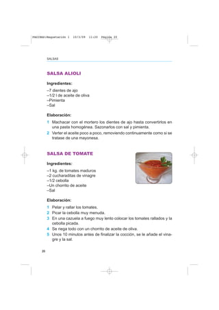 SALSAS
20
SALSA ALIOLI
Ingredientes:
–7 dientes de ajo
–1/2 l de aceite de oliva
–Pimienta
–Sal
Elaboración:
1 Machacar con el mortero los dientes de ajo hasta convertirlos en
una pasta homogénea. Sazonarlos con sal y pimienta.
2 Verter el aceite poco a poco, removiendo continuamente como si se
tratase de una mayonesa.
SALSA DE TOMATE
Ingredientes:
–1 kg. de tomates maduros
–2 cucharaditas de vinagre
–1/2 cebolla
–Un chorrito de aceite
–Sal
Elaboración:
1 Pelar y rallar los tomates.
2 Picar la cebolla muy menuda.
3 En una cazuela a fuego muy lento colocar los tomates rallados y la
cebolla picada.
4 Se riega todo con un chorrito de aceite de oliva.
5 Unos 10 minutos antes de finalizar la cocción, se le añade el vina-
gre y la sal.
PAGINAS:Maquetación 1 10/3/09 11:20 Página 20
 