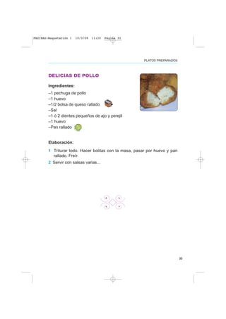 33
PLATOS PREPARADOS
DELICIAS DE POLLO
Ingredientes:
–1 pechuga de pollo
–1 huevo
–1/2 bolsa de queso rallado
–Sal
–1 ó 2 dientes pequeños de ajo y perejil
–1 huevo
–Pan rallado
Elaboración:
1 Triturar todo. Hacer bolitas con la masa, pasar por huevo y pan
rallado. Freír.
2 Servir con salsas varias...
PAGINAS:Maquetación 1 10/3/09 11:20 Página 33
 