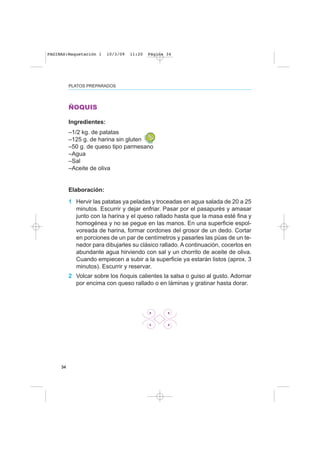 34
PLATOS PREPARADOS
ÑOQUIS
Ingredientes:
–1/2 kg. de patatas
–125 g. de harina sin gluten
–50 g. de queso tipo parmesano
–Agua
–Sal
–Aceite de oliva
Elaboración:
1 Hervir las patatas ya peladas y troceadas en agua salada de 20 a 25
minutos. Escurrir y dejar enfriar. Pasar por el pasapurés y amasar
junto con la harina y el queso rallado hasta que la masa esté fina y
homogénea y no se pegue en las manos. En una superficie espol-
voreada de harina, formar cordones del grosor de un dedo. Cortar
en porciones de un par de centímetros y pasarles las púas de un te-
nedor para dibujarles su clásico rallado. A continuación, cocerlos en
abundante agua hirviendo con sal y un chorrito de aceite de oliva.
Cuando empiecen a subir a la superficie ya estarán listos (aprox. 3
minutos). Escurrir y reservar.
2 Volcar sobre los ñoquis calientes la salsa o guiso al gusto. Adornar
por encima con queso rallado o en láminas y gratinar hasta dorar.
PAGINAS:Maquetación 1 10/3/09 11:20 Página 34
 