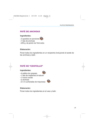 PLATOS PREPARADOS
37
PATÉ DE ANCHOAS
Ingredientes:
–3 quesitos en porciones
–1 lata de anchoas
–250 g. de jamón de York extra
Elaboración:
Poner todos los ingredientes en un recipiente (incluyendo el aceite de
las anchoas) y batir.
PATÉ DE “CENTOLLO”
Ingredientes:
–4 palitos de cangrejo
–1 lata de mejillones al natural
–1 huevo cocido
–2 anchoas
–2 ó 3 cucharadas de mayonesa
Elaboración:
Poner todos los ingredientes en el vaso y batir.
PAGINAS:Maquetación 1 10/3/09 11:20 Página 37
 