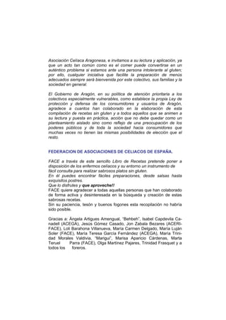 Asociación Celíaca Aragonesa, e invitamos a su lectura y aplicación, ya
que un acto tan común como es el comer puede convertirse en un
auténtico problema si estamos ante una persona intolerante al gluten;
por ello, cualquier iniciativa que facilite la preparación de menús
adecuados siempre será bienvenida por este colectivo, sus familias y la
sociedad en general.
El Gobierno de Aragón, en su política de atención prioritaria a los
colectivos especialmente vulnerables, como establece la propia Ley de
protección y defensa de los consumidores y usuarios de Aragón,
agradece a cuantos han colaborado en la elaboración de esta
compilación de recetas sin gluten y a todos aquellos que se animen a
su lectura y puesta en práctica, acción que no debe quedar como un
planteamiento aislado sino como reflejo de una preocupación de los
poderes públicos y de toda la sociedad hacia consumidores que
muchas veces no tienen las mismas posibilidades de elección que el
resto.
FEDERACION DE ASOCIACIONES DE CELIACOS DE ESPAÑA.
FACE a través de este sencillo Libro de Recetas pretende poner a
disposición de los enfermos celíacos y su entorno un instrumento de
fácil consulta para realizar sabrosos platos sin gluten.
En él puedes encontrar fáciles preparaciones, desde salsas hasta
exquisitos postres.
Que lo disfrutes y que aproveche!!
FACE quiere agradecer a todas aquellas personas que han colaborado
de forma activa y desinteresada en la búsqueda y creación de estas
sabrosas recetas.
Sin su paciencia, tesón y buenos fogones esta recopilación no habría
sido posible.
Gracias a: Ángela Artigues Amengual, “Behbeh”, Isabel Capdevila Ca-
nadell (ACEGA), Jesús Gómez Casado, Jon Zabala Bezares (ACERI-
FACE), Loli Barahona Villanueva, María Carmen Delgado, María Luján
Soler (FACE), María Teresa García Fernández (ACEGA), María Trini-
dad Morales Valdivia, “Marigui”, Marisa Aparicio Cárdenas, Marta
Teruel Parra (FACE), Olga Martínez Pajares, Trinidad Frasquet y a
todos los foreros.
 