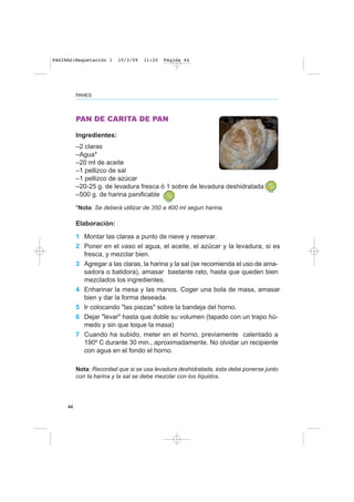 44
PANES
PAN DE CARITA DE PAN
Ingredientes:
–2 claras
–Agua*
–20 ml de aceite
–1 pellizco de sal
–1 pellizco de azúcar
–20-25 g. de levadura fresca ó 1 sobre de levadura deshidratada
–500 g. de harina panificable
*Nota: Se deberá utilizar de 350 a 400 ml segun harina.
Elaboración:
1 Montar las claras a punto de nieve y reservar.
2 Poner en el vaso el agua, el aceite, el azúcar y la levadura, si es
fresca, y mezclar bien.
3 Agregar a las claras, la harina y la sal (se recomienda el uso de ama-
sadora o batidora), amasar bastante rato, hasta que queden bien
mezclados los ingredientes.
4 Enharinar la mesa y las manos. Coger una bola de masa, amasar
bien y dar la forma deseada.
5 Ir colocando "las piezas" sobre la bandeja del horno.
6 Dejar "levar" hasta que doble su volumen (tapado con un trapo hú-
medo y sin que toque la masa)
7 Cuando ha subido, meter en el horno, previamente calentado a
190º C durante 30 min., aproximadamente. No olvidar un recipiente
con agua en el fondo el horno.
Nota: Recordad que si se usa levadura deshidratada, ésta debe ponerse junto
con la harina y la sal se debe mezclar con los líquidos.
PAGINAS:Maquetación 1 10/3/09 11:20 Página 44
 