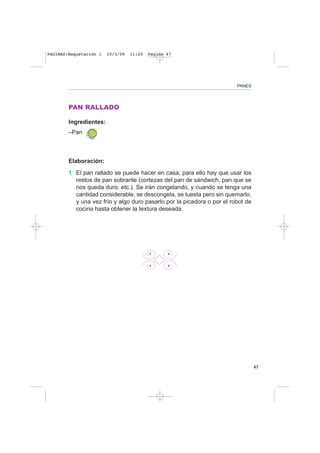 47
PANES
PAN RALLADO
Ingredientes:
–Pan
Elaboración:
1 El pan rallado se puede hacer en casa, para ello hay que usar los
restos de pan sobrante (cortezas del pan de sándwich, pan que se
nos queda duro, etc.). Se irán congelando, y cuando se tenga una
cantidad considerable, se descongela, se tuesta pero sin quemarlo,
y una vez frío y algo duro pasarlo por la picadora o por el robot de
cocina hasta obtener la textura deseada.
PAGINAS:Maquetación 1 10/3/09 11:20 Página 47
 