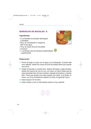 54
MASAS
BUÑUELOS DE BACALAO II
Ingredientes:
–3 cucharadas de bacalao desmigado
y desalado
–50 g. de mantequilla o margarina
–250 ml de agua
–75 g. de copos de puré de patata
–2 huevos
–1 cucharada rasa de levadura deshidratada
o gasificantes
Elaboración:
1 Poner al fuego un cazo con el agua y la mantequilla. Cuando esté
muy caliente, añadir los copos de puré de patata (tiene que quedar
muy duro).
2 Añadir el bacalao y mezclar bien. Retirar del fuego y dejar templar,
añadir los huevos de uno en uno, sin echar un huevo hasta que se
haya mezclado bien el huevo anterior. Agregar la levadura y mezclar
bien. Tiene que quedar una masa espesa, por tanto, si al añadir un
huevo, se ve la consistencia espesa no echar el siguiente huevo.
3 Dejar reposar 20 minutos.
4 Hacer bolitas y freír en abundante aceite no muy caliente.
PAGINAS:Maquetación 1 10/3/09 11:20 Página 54
 