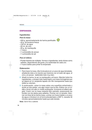 58
MASAS
EMPANADA
Ingredientes:
Para la masa:
–400 g. aproximadamente de harina panificable
–30 g. de levadura fresca
–150 ml. de agua
–50 ml. de vino
–50 g. de mantequilla
–1 huevo
–1 cucharadita de azúcar
–1 cucharadita de sal
Para el relleno:
–Puede hacerse de múltiples formas e ingredientes, tanto dulces como
salados, dependiendo del gusto y la creatividad de cada uno
–1 huevo batido para pintar la empanada
Elaboración:
1 Para hacer la masa, diluir la levadura en un poco de agua templada,
añadiendo ésta a la mezcla que haremos con el resto del agua, el
vino y el azúcar, batiéndolo todo muy bien.
2 Añadir la harina, la sal, la mantequilla y el huevo. Mezclar todos los
ingredientes, y amasar todo hasta lograr una masa homogénea que
se dejará en un recipiente tapado con film transparente hasta que
doble su volumen.
3 A continuación, volcar la masa sobre una superficie enharinada y
dividir en dos partes, una algo mayor que la otra. Estirar con un ro-
dillo y forrar con ella un molde rectangular. Incorporar el relleno ele-
gido. Cubrir con la masa restante bien estirada, presionando los
bordes con los dedos para sellarlos. Pinchar con un tenedor. Ador-
nar con tiras de la misma masa, y pintar con huevo batido y un poco
de agua e introducir en el horno precalentado a 200º C, durante 30
minutos aproximadamente hasta que esté dorada.
Nota: Servir fría o caliente.
PAGINAS:Maquetación 1 10/3/09 11:20 Página 58
 