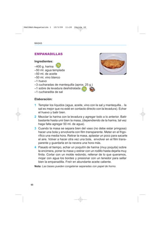 MASAS
60
EMPANADILLAS
Ingredientes:
–400 g. harina
–50 ml. agua templada
–50 ml. de aceite
–50 ml. vino blanco
–1 huevo
–3 cucharadas de mantequilla (aprox. 25 g.)
–1 sobre de levadura deshidratada
–1 cucharadita de sal
Elaboración:
1 Templar los líquidos (agua, aceite, vino con la sal y mantequilla... la
sal es mejor que no esté en contacto directo con la levadura). Echar
el huevo y batir bien.
2 Mezclar la harina con la levadura y agregar todo a lo anterior. Batir
bastante hasta unir bien la masa, (dependiendo de la harina, tal vez
haga falta agregar 50 ml. de agua).
3 Cuando la masa se separa bien del vaso (no debe estar pringosa)
hacer una bola y envolverla con film transparente. Meter en el frigo-
rífico una media hora. Retirar la masa, aplastar un poco para sacarle
el aire. Volver a hacer otra vez una bola, envolver en el film trans-
parente y guardarla en la nevera una hora más.
4 Pasado el tiempo, echar un poquitín de harina (muy poquita) sobre
la encimera, poner la masa y estirar con un rodillo hasta dejarla muy
finita. Cortar con un molde redondo, rellenar de lo que queramos,
mojar con agua los bordes y presionar con un tenedor para sellar
bien la empanadilla. Freír en abundante aceite caliente.
Nota: Las bases pueden congelarse separadas con papel de horno.
PAGINAS:Maquetación 1 10/3/09 11:20 Página 60
 