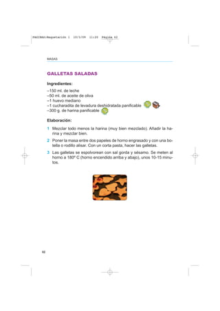62
MASAS
GALLETAS SALADAS
Ingredientes:
–150 ml. de leche
–50 ml. de aceite de oliva
–1 huevo mediano
–1 cucharadita de levadura deshidratada panificable
–300 g. de harina panificable
Elaboración:
1 Mezclar todo menos la harina (muy bien mezclado). Añadir la ha-
rina y mezclar bien.
2 Poner la masa entre dos papeles de horno engrasado y con una bo-
tella o rodillo alisar. Con un corta pasta, hacer las galletas.
3 Las galletas se espolvorean con sal gorda y sésamo. Se meten al
horno a 180º C (horno encendido arriba y abajo), unos 10-15 minu-
tos.
PAGINAS:Maquetación 1 10/3/09 11:20 Página 62
 